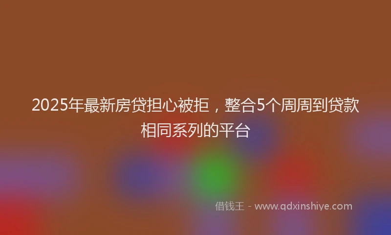 2025年最新房贷担心被拒，整合5个周周到贷款相同系列的平台