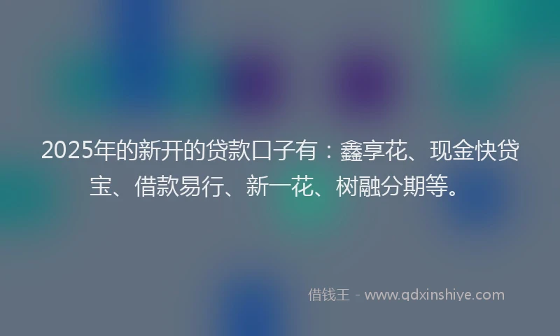 2025年的新开的贷款口子有：鑫享花、现金快贷宝、借款易行、新一花、树融分期等。