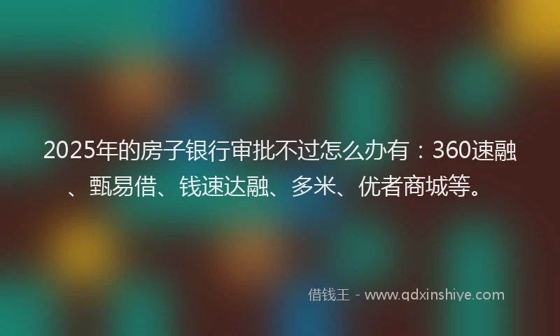 2025年的房子银行审批不过怎么办有：360速融、甄易借、钱速达融、多米、优者商城等。