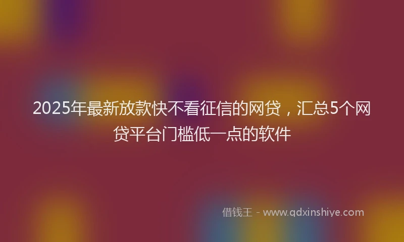 2025年最新放款快不看征信的网贷，汇总5个网贷平台门槛低一点的软件