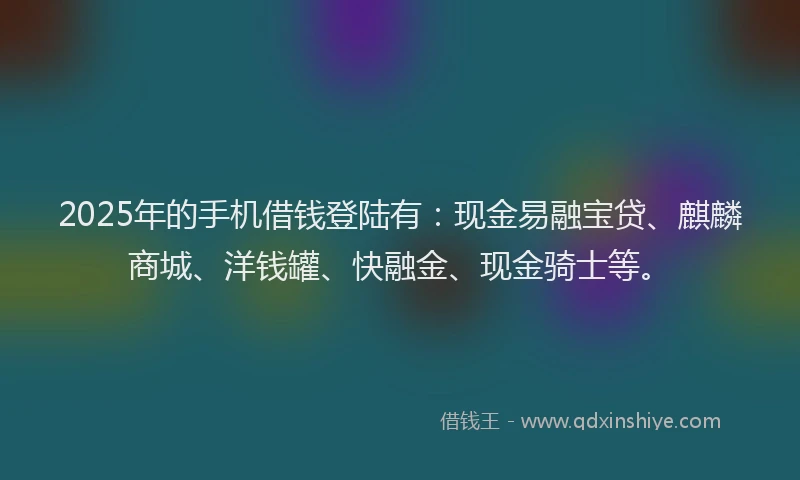 2025年的手机借钱登陆有：现金易融宝贷、麒麟商城、洋钱罐、快融金、现金骑士等。