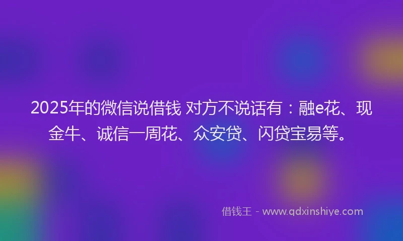 2025年的微信说借钱 对方不说话有：融e花、现金牛、诚信一周花、众安贷、闪贷宝易等。