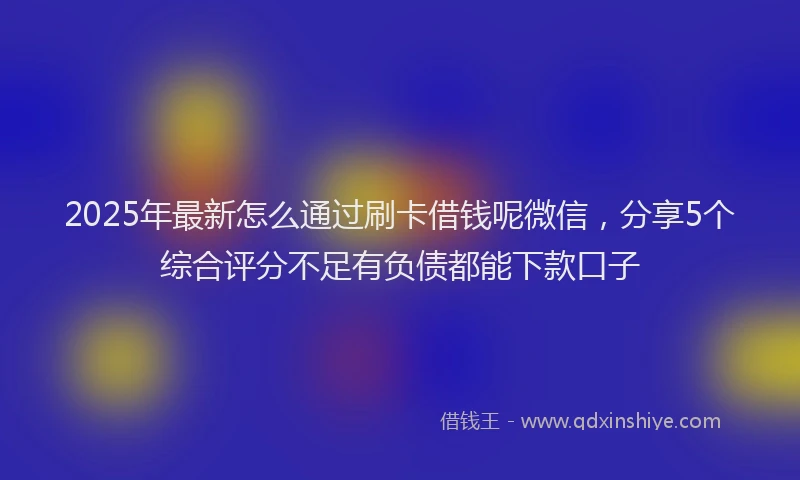 2025年最新怎么通过刷卡借钱呢微信，分享5个综合评分不足有负债都能下款口子