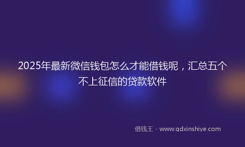 2025年最新微信钱包怎么才能借钱呢，汇总五个不上征信的贷款软件