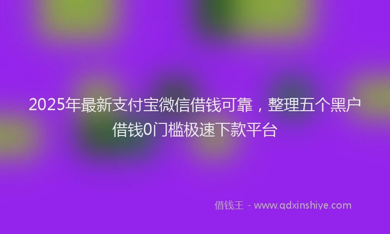 2025年最新支付宝微信借钱可靠，整理五个黑户借钱0门槛极速下款平台
