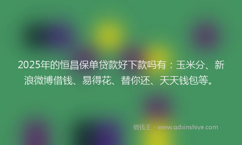 2025年的恒昌保单贷款好下款吗有：玉米分、新浪微博借钱、易得花、替你还、天天钱包等。