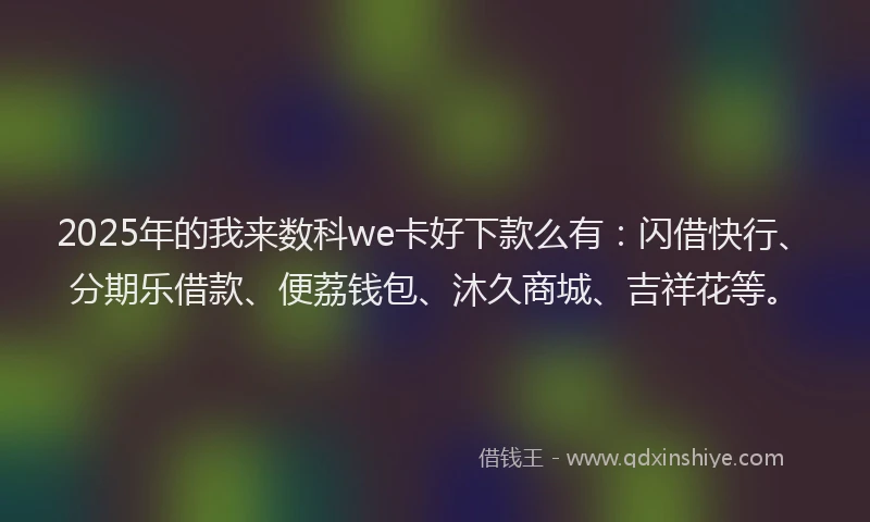 2025年的我来数科we卡好下款么有：闪借快行、分期乐借款、便荔钱包、沐久商城、吉祥花等。