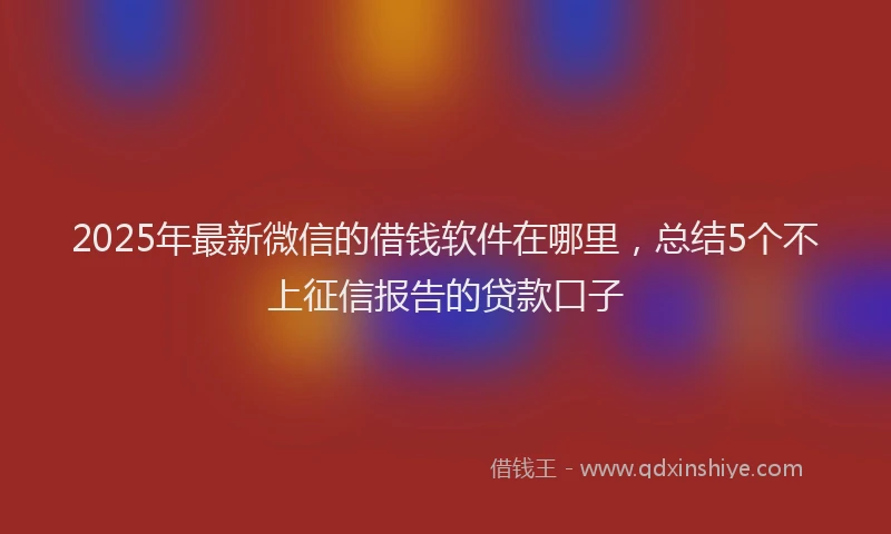 2025年最新微信的借钱软件在哪里，总结5个不上征信报告的贷款口子