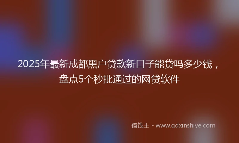 2025年最新成都黑户贷款新口子能贷吗多少钱，盘点5个秒批通过的网贷软件