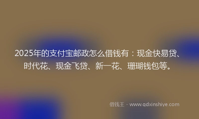 2025年的支付宝邮政怎么借钱有：现金快易贷、时代花、现金飞贷、新一花、珊瑚钱包等。
