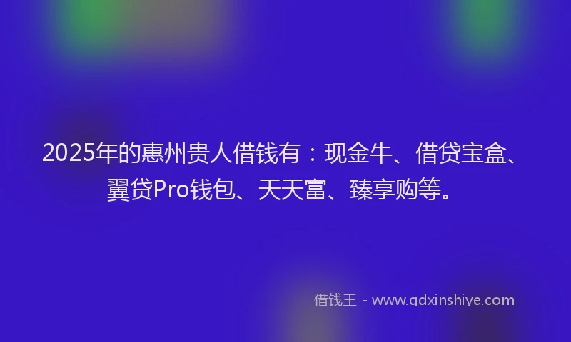 2025年的惠州贵人借钱有：现金牛、借贷宝盒、翼贷Pro钱包、天天富、臻享购等。