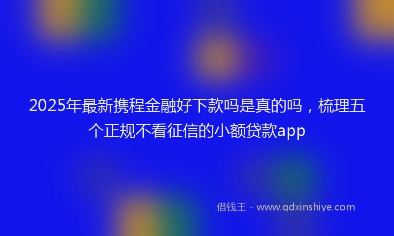 2025年最新携程金融好下款吗是真的吗，梳理五个正规不看征信的小额贷款app