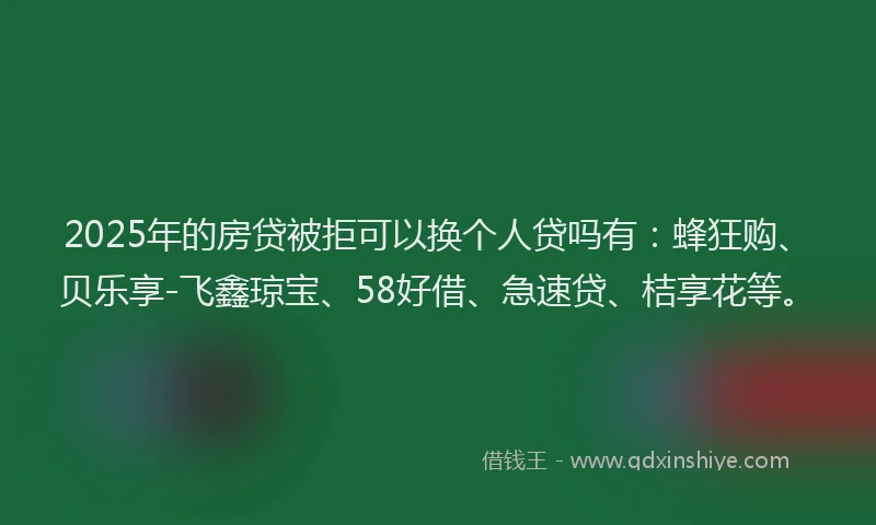 2025年的房贷被拒可以换个人贷吗有：蜂狂购、贝乐享-飞鑫琼宝、58好借、急速贷、桔享花等。
