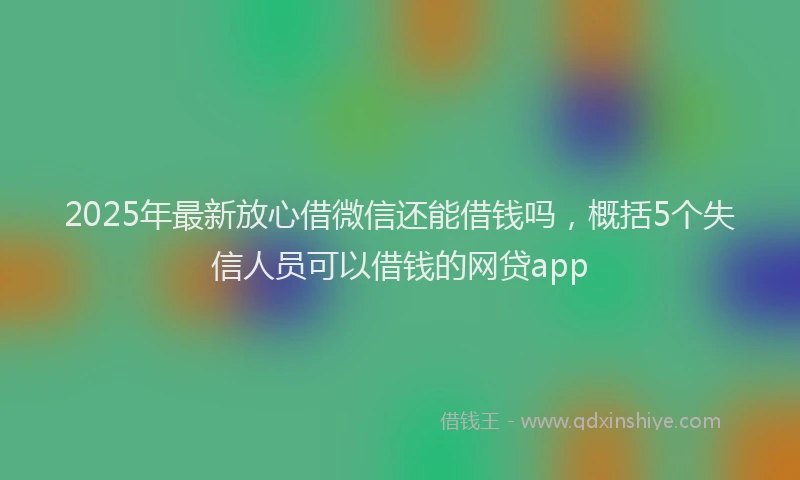 2025年最新放心借微信还能借钱吗，概括5个失信人员可以借钱的网贷app