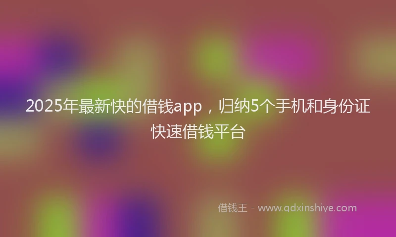 2025年最新快的借钱app，归纳5个手机和身份证快速借钱平台