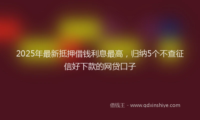 2025年最新抵押借钱利息最高，归纳5个不查征信好下款的网贷口子