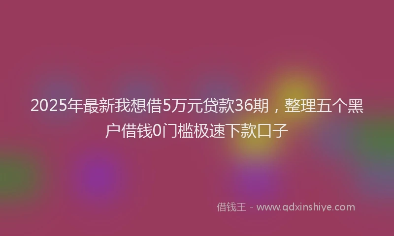 2025年最新我想借5万元贷款36期，整理五个黑户借钱0门槛极速下款口子