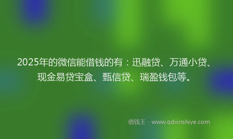 2025年的微信能借钱的有：迅融贷、万通小贷、现金易贷宝盒、甄信贷、瑞盈钱包等。