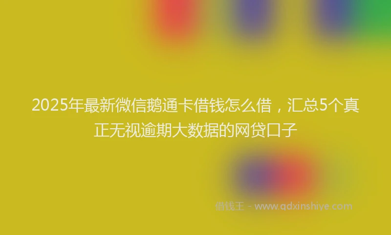 2025年最新微信鹅通卡借钱怎么借，汇总5个真正无视逾期大数据的网贷口子