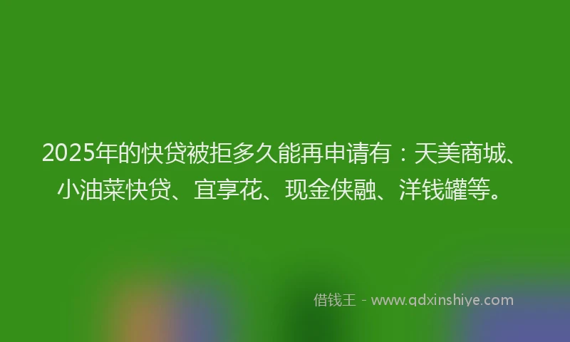 2025年的快贷被拒多久能再申请有：天美商城、小油菜快贷、宜享花、现金侠融、洋钱罐等。