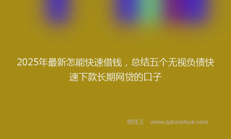 2025年最新怎能快速借钱，总结五个无视负债快速下款长期网贷的口子