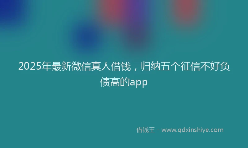 2025年最新微信真人借钱，归纳五个征信不好负债高的app