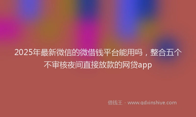 2025年最新微信的微借钱平台能用吗，整合五个不审核夜间直接放款的网贷app