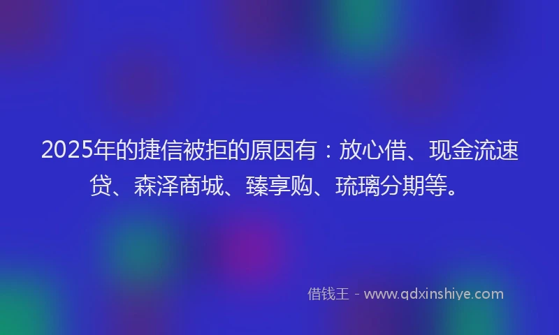 2025年的捷信被拒的原因有：放心借、现金流速贷、森泽商城、臻享购、琉璃分期等。