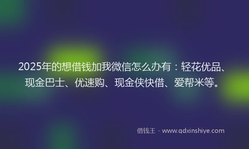 2025年的想借钱加我微信怎么办有：轻花优品、现金巴士、优速购、现金侠快借、爱帮米等。