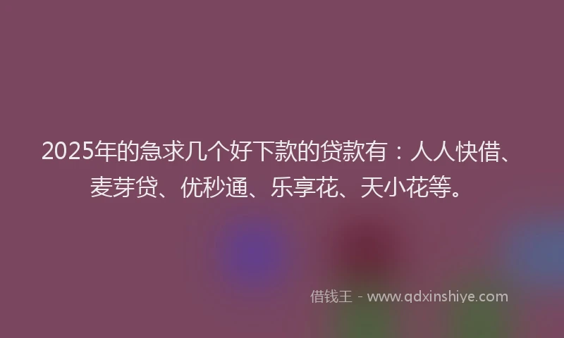 2025年的急求几个好下款的贷款有：人人快借、麦芽贷、优秒通、乐享花、天小花等。