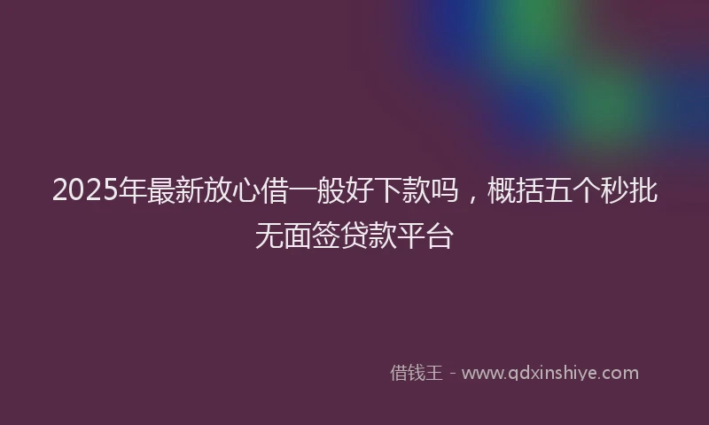 2025年最新放心借一般好下款吗，概括五个秒批无面签贷款平台