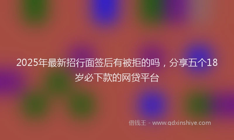 2025年最新招行面签后有被拒的吗，分享五个18岁必下款的网贷平台