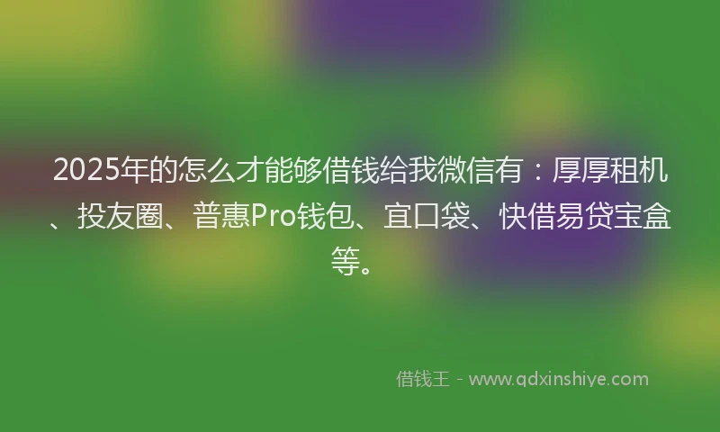 2025年的怎么才能够借钱给我微信有：厚厚租机、投友圈、普惠Pro钱包、宜口袋、快借易贷宝盒等。