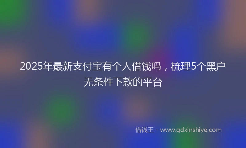 2025年最新支付宝有个人借钱吗，梳理5个黑户无条件下款的平台