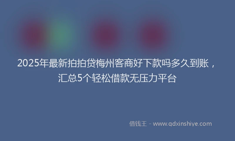2025年最新拍拍贷梅州客商好下款吗多久到账，汇总5个轻松借款无压力平台