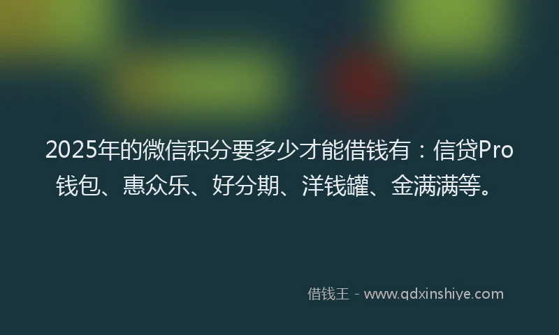 2025年的微信积分要多少才能借钱有：信贷Pro钱包、惠众乐、好分期、洋钱罐、金满满等。