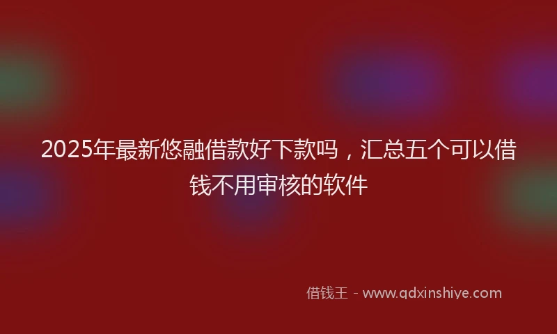 2025年最新悠融借款好下款吗，汇总五个可以借钱不用审核的软件