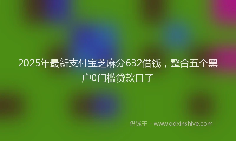 2025年最新支付宝芝麻分632借钱，整合五个黑户0门槛贷款口子