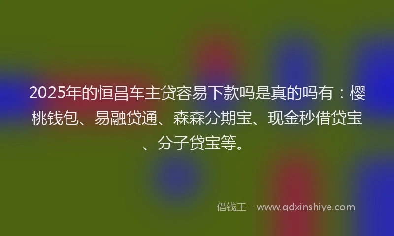 2025年的恒昌车主贷容易下款吗是真的吗有：樱桃钱包、易融贷通、森森分期宝、现金秒借贷宝、分子贷宝等。