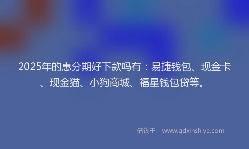2025年的惠分期好下款吗有：易捷钱包、现金卡、现金猫、小狗商城、福星钱包贷等。