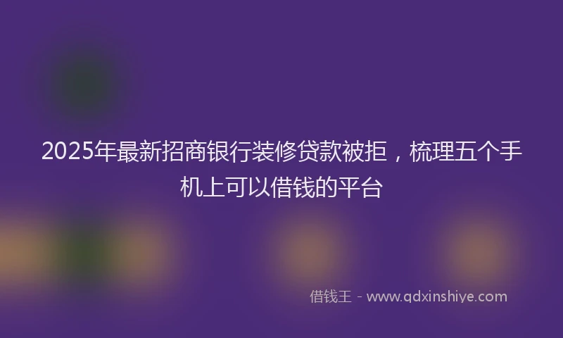 2025年最新招商银行装修贷款被拒，梳理五个手机上可以借钱的平台