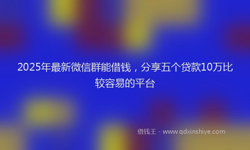 2025年最新微信群能借钱，分享五个贷款10万比较容易的平台