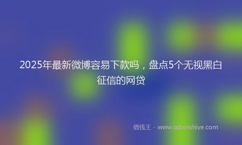 2025年最新微博容易下款吗，盘点5个无视黑白征信的网贷