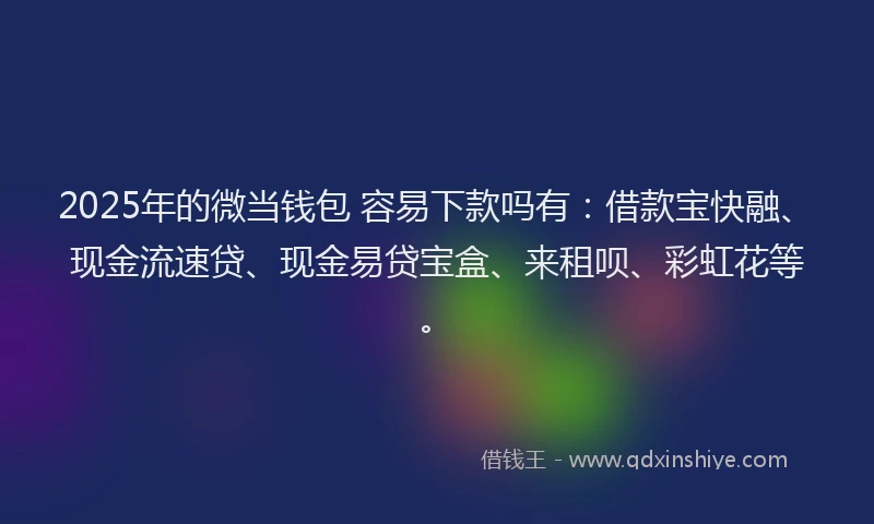 2025年的微当钱包 容易下款吗有：借款宝快融、现金流速贷、现金易贷宝盒、来租呗、彩虹花等。