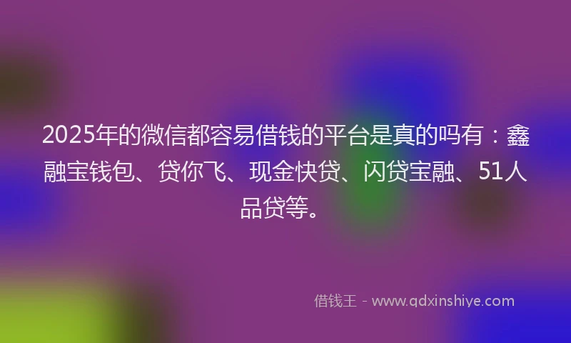 2025年的微信都容易借钱的平台是真的吗有：鑫融宝钱包、贷你飞、现金快贷、闪贷宝融、51人品贷等。