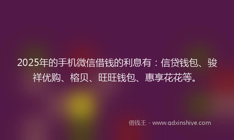 2025年的手机微信借钱的利息有：信贷钱包、骏祥优购、榕贝、旺旺钱包、惠享花花等。