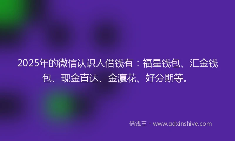 2025年的微信认识人借钱有：福星钱包、汇金钱包、现金直达、金瀛花、好分期等。