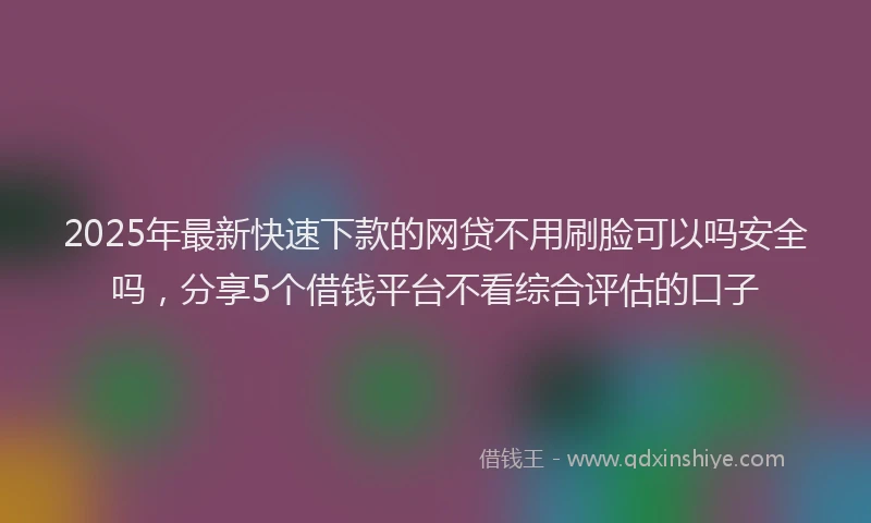 2025年最新快速下款的网贷不用刷脸可以吗安全吗，分享5个借钱平台不看综合评估的口子