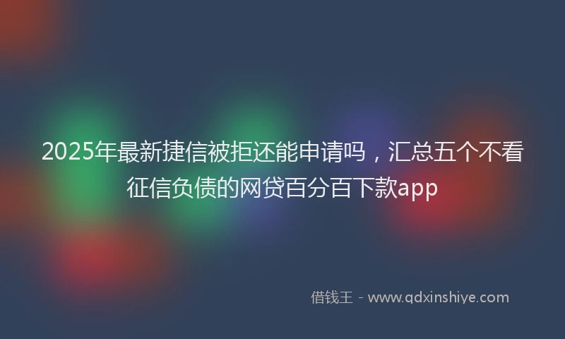 2025年最新捷信被拒还能申请吗，汇总五个不看征信负债的网贷百分百下款app