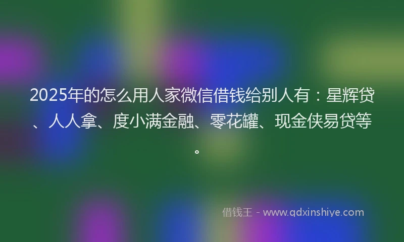 2025年的怎么用人家微信借钱给别人有：星辉贷、人人拿、度小满金融、零花罐、现金侠易贷等。